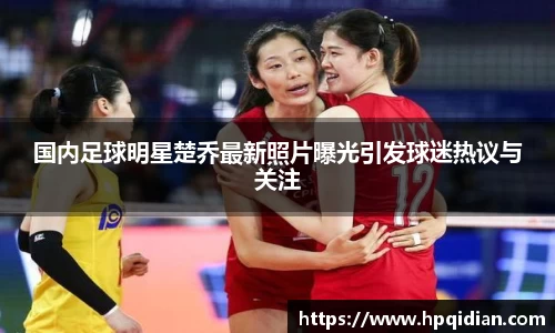 国内足球明星楚乔最新照片曝光引发球迷热议与关注